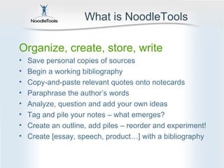 What is NoodleTools

Organize, create, store, write
•   Save personal copies of sources
•   Begin a working bibliography
•   Copy-and-paste relevant quotes onto notecards
•   Paraphrase the author’s words
•   Analyze, question and add your own ideas
•   Tag and pile your notes – what emerges?
•   Create an outline, add piles – reorder and experiment!
•   Create [essay, speech, product…] with a bibliography
 