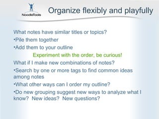 Organize flexibly and playfully

What notes have similar titles or topics?
•Pile them together
•Add them to your outline
         Experiment with the order, be curious!
What if I make new combinations of notes?
•Search by one or more tags to find common ideas
among notes
•What other ways can I order my outline?
•Do new grouping suggest new ways to analyze what I
know? New ideas? New questions?
 