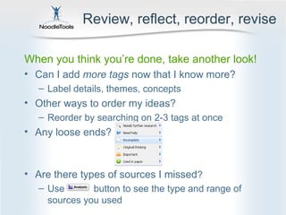 Review, reflect, reorder, revise

When you think you’re done, take another look!
• Can I add more tags now that I know more?
   – Label details, themes, concepts
• Other ways to order my ideas?
   – Reorder by searching on 2-3 tags at once
• Any loose ends?



• Are there types of sources I missed?
   – Use       button to see the type and range of
     sources you used
 