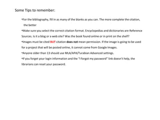 Some Tips to remember:

   •For the bibliography, fill in as many of the blanks as you can. The more complete the citation,
    the better
   •Make sure you select the correct citation format. Encyclopedias and dictionaries are Reference
   Sources. Is it a blog or a web site? Was the book found online or in print on the shelf?
   •Images must be cited BUT citation does not mean permission. If the image is going to be used
   for a project that will be posted online, it cannot come from Google Images.
   •Anyone older than 13 should use MLA/APA/Turabian Advanced settings.
   •If you forget your login information and the “I forgot my password” link doesn’t help, the
   librarians can reset your password.
 