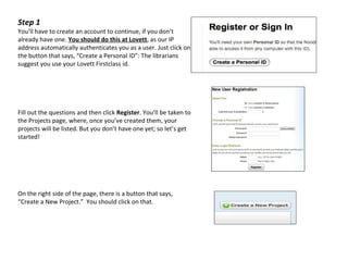 Step 1
You’ll have to create an account to continue, if you don’t
already have one. You should do this at Lovett, as our IP
address automatically authenticates you as a user. Just click on
the button that says, “Create a Personal ID”: The librarians
suggest you use your Lovett Firstclass id.




Fill out the questions and then click Register. You’ll be taken to
the Projects page, where, once you’ve created them, your
projects will be listed. But you don’t have one yet; so let’s get
started!




On the right side of the page, there is a button that says,
“Create a New Project.” You should click on that.
 