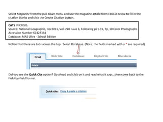 Select Magazine from the pull down menu and use the magazine article from EBSCO below to fill in the
citation blanks and click the Create Citation button.

CATS IN CRISIS.
Source: National Geographic, Dec2011, Vol. 220 Issue 6, Following p91-91, 7p, 10 Color Photographs
Accession Number:67428364
Database: MAS Ultra - School Edition

Notice that there are tabs across the top…Select Database. (Note: the fields marked with a * are required)




Did you see the Quick Cite option? Go ahead and click on it and read what it says…then come back to the
Field-by-Field format.
 