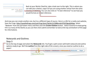 Back at your Works Cited list, take a look over to the right. This is where you
                            can edit your citation, copy it (if you are using another article from the same
                            source), or delete it. You can also click on “In-text reference” to see how you
                            would format an in-text reference.



And now you can create another one, but try a different type of source. Here is a URL for a really cool website,
Save the Frogs: http://savethefrogs.com/cool-frog-facts/?gclid=CLCX88mnkrICFSiCQgodji4Aqg. Select
“Website” from the pull-down menu and then click the Create Citation button. Select Continue to keep going.
Fill in as many of the blanks as you can then click submit (remember to look at the top and bottom of the page
for information).



  Notecards and Outlines
  Step 3
  Go to the top of page and select the Notecards link. You’ll get a split screen with both notecard and outline
  options ready to go. We’ll do outline first (the right side of the screen), since you need an outline to do a
  paper!
 