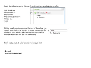 This is the default setup for Outline. From left to right, you have buttons for:

•Add a new line
•Move line out
•Move line in
•Move line up or down
•Delete line
•Print



Clicking on a line or topic once will select it. That’s how you
move it around with the buttons to create your outline. To
enter your text, double click the line you want to define.
You’ll get a text box and you can start typing.



That’s pretty much it – play around if you would like!



 Step 4:
 Now over to Notecards.
 