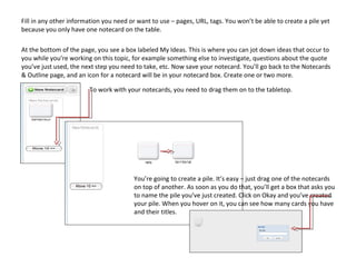 Fill in any other information you need or want to use – pages, URL, tags. You won’t be able to create a pile yet
because you only have one notecard on the table.

At the bottom of the page, you see a box labeled My Ideas. This is where you can jot down ideas that occur to
you while you’re working on this topic, for example something else to investigate, questions about the quote
you’ve just used, the next step you need to take, etc. Now save your notecard. You’ll go back to the Notecards
& Outline page, and an icon for a notecard will be in your notecard box. Create one or two more.

                        To work with your notecards, you need to drag them on to the tabletop.




                                        You’re going to create a pile. It’s easy – just drag one of the notecards
                                        on top of another. As soon as you do that, you’ll get a box that asks you
                                        to name the pile you’ve just created. Click on Okay and you’ve created
                                        your pile. When you hover on it, you can see how many cards you have
                                        and their titles.
 