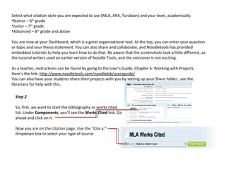 Select what citation style you are expected to use (MLA, APA, Turabian) and your level, academically.
•Starter – 6th grade
•Junior – 7th grade
•Advanced – 8th grade and above

You are now at your Dashboard, which is a great organizational tool. At the top, you can enter your question
or topic and your thesis statement. You can also share and collaborate, and Noodletools has provided
embedded tutorials to help you learn how to do that. Be aware that the screenshots look a little different, as
the tutorial writers used an earlier version of Noodle Tools, and the voiceover is not exciting.

As a teacher, instructions can be found by going to the User’s Guide, Chapter 6: Working with Projects.
Here’s the link: http://www.noodletools.com/noodlebib/usersguide/
You can also have your students share their projects with you by setting up your Share folder…see the
librarians for help with this.

  Step 2

  So, first, we want to start the bibliography or works cited
  list. Under Components, you’ll see the Works Cited link. Go
  ahead and click on it.

  Now you are on the citation page. Use the “Cite a:”
  dropdown box to select your type of source.
 