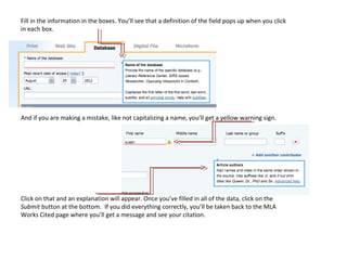 Fill in the information in the boxes. You’ll see that a definition of the field pops up when you click
in each box.




And if you are making a mistake, like not capitalizing a name, you’ll get a yellow warning sign.




Click on that and an explanation will appear. Once you’ve filled in all of the data, click on the
Submit button at the bottom. If you did everything correctly, you’ll be taken back to the MLA
Works Cited page where you’ll get a message and see your citation.
 