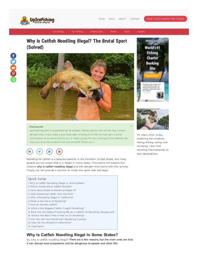 Why Is Catfish Noodling Illegal? The Brutal Sport
Why Is Catfish Noodling Illegal? The Brutal Sport
(Solved)
(Solved)
Disclosures
Upicefishing.com is supported by its readers. Please assume this article may contain
affiliate links. If you make a purchase after clicking on a link we may earn a small
commission at no extra cost to you. It helps us pay for the running of this website. We
hope you love the products we recommend! Thank you! "
×
   
Noodling for catfish is a popular pastime in the Southern United States, but many
people are not aware that it is illegal in many states. This article will explore the
reasons why is catfish noodling illegal and the dangers that come with this activity.
Finally, we will provide a solution to make this sport safe and legal.
Why Is Catfish Noodling Illegal In Some States?
So, why is catfish noodling illegal? There are a few reasons, but the main ones are that
it can disrupt local ecosystems and be dangerous to people and other fish.
Quick Jump
1. Why Is Catfish Noodling Illegal in Some States?
2. Which States Allow Catfish Noodle?
3. How Many States Is Noodling Illegal In?
4. Does Noodling Catfish Hurt the Fish?
5. Why Is Noodling Illegal in California?
6. What Is the Point of Noodling?
7. How to Noodle Catfish?
8. What Is the Biggest Catfish Caught Noodling?
9. What Are the Odds of Getting Bit by a Catfish? (Is Noodling Dangerous?)
10. What’s the Best Time of Year to Go Noodling?
11. Can You Get Hurt Noodling? (Noodling Injuries)
12. How Do You Noodle in Oklahoma?
13. Conclusion
I’m Allen, And I enjoy
exploring the outdoors,
hiking, biking, skiing and
camping. I also love
traveling internationally to
new destinations.
ice fishing Fly Fishing Fishing tips Reels Rods Kayaks
BOOK YOUR FISHING TRIP TODAY!
HOME BLOG ABOUT CONTACT
 