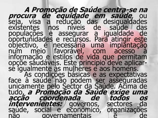 A Promoção de Saúde centra-se na
procura de equidade em saúde, ou
seja, visa a redução das desigualdades
existentes nos níveis de saúde das
populações e assegurar a igualdade de
oportunidades e recursos. Para atingir este
objectivo, é necessária uma implantação
num meio favorável, com acesso à
informação e estilos de vida que permitam
opçõe saudáveis. Este principio deve aplicar-
se igualmente às mulheres e aos homens.
     As condições básicas e as expectativas
face à saúde não podem ser asseguradas
unicamente pelo Sector da Saúde. Acima de
tudo, a Promoção da Saúde exige uma
acção coordenada de todos os
intervenientes: governos, sectores da
saúde, social e económico, organizações
não      governamentais      e       de
 