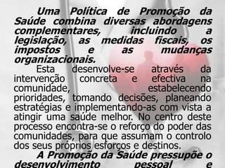 Uma Política de Promoção da
Saúde combina diversas abordagens
complementares,      incluindo    a
legislação, as medidas fiscais, os
impostos      e    as      mudanças
organizacionais.
      Esta   desenvolve-se     através   da
intervenção concreta e efectiva na
comunidade,                   estabelecendo
prioridades, tomando decisões, planeando
estratégias e implementando-as com vista a
atingir uma saúde melhor. No centro deste
processo encontra-se o reforço do poder das
comunidades, para que assumam o controlo
dos seus próprios esforços e destinos.
    A Promoção da Saúde pressupõe o
desenvolvimento      pessoal      e
 