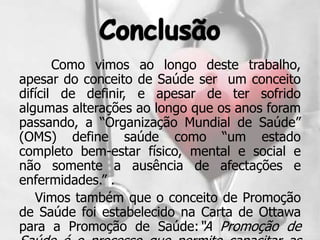 Como vimos ao longo deste trabalho,
apesar do conceito de Saúde ser um conceito
difícil de definir, e apesar de ter sofrido
algumas alterações ao longo que os anos foram
passando, a “Organização Mundial de Saúde”
(OMS) define saúde como “um estado
completo bem-estar físico, mental e social e
não somente a ausência de afectações e
enfermidades.” .
   Vimos também que o conceito de Promoção
de Saúde foi estabelecido na Carta de Ottawa
para a Promoção de Saúde:“A Promoção de
 
