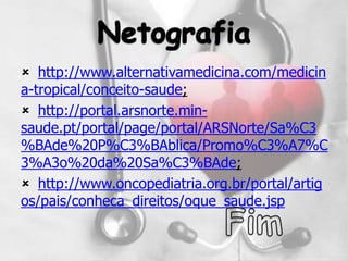  http://www.alternativamedicina.com/medicin
a-tropical/conceito-saude;
 http://portal.arsnorte.min-
saude.pt/portal/page/portal/ARSNorte/Sa%C3
%BAde%20P%C3%BAblica/Promo%C3%A7%C
3%A3o%20da%20Sa%C3%BAde;
 http://www.oncopediatria.org.br/portal/artig
os/pais/conheca_direitos/oque_saude.jsp
 