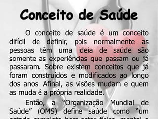 O conceito de saúde é um conceito
difícil de definir, pois normalmente as
pessoas têm uma ideia de saúde são
somente as experiências que passam ou já
passaram. Sobre existem conceitos que já
foram construídos e modificados ao longo
dos anos. Afinal, as visões mudam e quem
as muda é a própria realidade.
       Então, a “Organização Mundial de
Saúde” (OMS) define saúde como “um
 