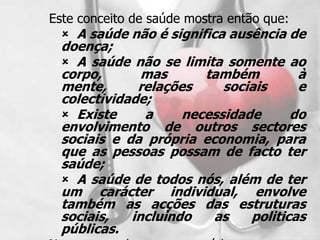 Este conceito de saúde mostra então que:
   A saúde não é significa ausência de
 doença;
  A saúde não se limita somente ao
 corpo,       mas      também         à
 mente,      relações     sociais     e
 colectividade;
  Existe     a     necessidade      do
 envolvimento de outros sectores
 sociais e da própria economia, para
 que as pessoas possam de facto ter
 saúde;
  A saúde de todos nós, além de ter
 um carácter individual, envolve
 também as acções das estruturas
 sociais,   incluindo   as    politicas
 públicas.
 