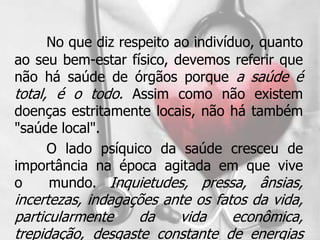 No que diz respeito ao indivíduo, quanto
ao seu bem-estar físico, devemos referir que
não há saúde de órgãos porque a saúde é
total, é o todo. Assim como não existem
doenças estritamente locais, não há também
"saúde local".
      O lado psíquico da saúde cresceu de
importância na época agitada em que vive
o     mundo. Inquietudes, pressa, ânsias,
incertezas, indagações ante os fatos da vida,
particularmente    da    vida     econômica,
trepidação, desgaste constante de energias
 