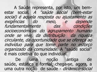 A Saúde representa, por isto, um bem-
estar social. A "saúde social (bem-estar
social) é aquela resposta ou ajustamento as
exigências      do    meio,    e     depende
fundamentalmente          das       condições
socioeconómicas do agrupamento humano
onde se vive, da distribuição da riqueza
circulante, da oportunidade que se ofereça ao
indivíduo para que tome parte no esforço
organizado da comunidade. A "saúde social"
é mais coletiva do que individual.
     De       uma     noção      antiga   de
saúde, estática e formal, chega-se, agora, a
uma outra noção de saúde - dinámico-social
 