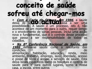  Com a Carta de Ottawa, em 1986, a saúde
deixa de ser uma utopia e passa a ser uma
possibilidade. A saúde é um processo, isto é, não
acontece de um momento para o outro, requer tempo
e o envolvimento de várias pessoas. Inclui uma acção
nova e fundamental, que é o controle desse processo
que passa a ser responsabilidade de todos os
cidadãos.
 Na 8ª Conferência Nacional de Saúde, em
1986 definia-se saúde como a resultante das
condições                                            de
alimentação, habitação, educação, renda, meio
ambiente, trabalho, emprego, lazer, liberdade, acesso
e posse de terra e acesso a serviços de saúde. Esta
deixa locais específicos como os hospitais e centros de
saúde para ir para outros lugares, como a nossa
casa, a escola, entre outros
 