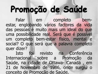 Falar    em       completo     bem-
estar, englobando vários factores da vida
das pessoas é muito mais um ideal do que
uma possibilidade real. Será que é possível
um completo bem-estar físico, mental e
social? O que será que a palavra completo
quer dizer?
      Isto foi revisto na Conferência
Internacional sobre a Promoção da
Saúde, na cidade de Ottawa- Canadá , em
21 de Novembro de 1986, onde surgiu o
conceito de Promoção de Saúde.
 