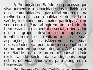 A Promoção de Saúde é o processo que
visa aumentar a capacidade dos individuos e
das comunidades para atenuarem na
melhoria da sua qualidade de vida e
saúde, incluindo uma maior participação no
seu control. Para atingirem um estado de
bem-estar físico, mental e social, o índividuo
ou o grupo devem estar aptos a
identificarem    e   realizarem     as    suas
aspirações,    a   satisfazerem     as    suas
necessidades e a modificarem ou adaptarem-
se ao meio em que se integram. A Promoção
de Saúde não é uma responsabilidade
exclusiva do sector da saúde, pois exige
estilos de vida saúdaveis para atingirem o
bem-estar.
 