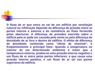 O fluxo de ar que entra ou sai de um edifício por ventilação
natural ou infiltração depende da diferença de pressão entre as
partes interna e externa e da resistência ao fluxo fornecido
pelas aberturas. A diferença de pressões exercida sobre o
edifício pelo ar pode ser causada pelo vento ou pela diferença de
densidade de ar fora e dentro do edifício. O efeito de diferença
de densidade, conhecido como "efeito de chaminé", é
freqüentemente o principal fator. Quando a temperatura no
interior de um determinado ambiente é maior que a
temperatura externa, produz-se uma pressão interna negativa e
um fluxo de ar entra pelas partes inferiores, o que causa uma
pressão interna positiva, e um fluxo de ar sai nas partes
superiores do edifício.
 