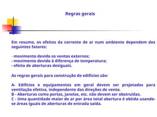 Em resumo, os efeitos da corrente de ar num ambiente dependem dos
seguintes fatores:
- movimento devido os ventos externos;
- movimento devido á diferença de temperatura;
- efeito de aberturas desiguais.
As regras gerais para construção de edifícios são:
A- Edifícios e equipamentos em geral devem ser projetados para
ventilação efetiva, independente das direções de vento.
B - Aberturas como portas, janelas, etc. não devem ser obstruídas.
C - Uma quantidade maior de ar por área total abertura é obtida usando-
se áreas iguais de aberturas de entrada saída.
Regras gerais
 