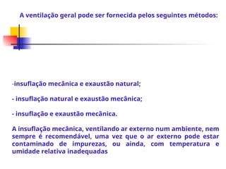 -insuflação mecânica e exaustão natural;
- insuflação natural e exaustão mecânica;
- insuflação e exaustão mecânica.
A insuflação mecânica, ventilando ar externo num ambiente, nem
sempre é recomendável, uma vez que o ar externo pode estar
contaminado de impurezas, ou ainda, com temperatura e
umidade relativa inadequadas
A ventilação geral pode ser fornecida pelos seguintes métodos:
 