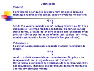 Vazão: Q
É um volume de ar que se deslocou num ambiente ou numa
tubulação na unidade de tempo, sendo v o volume medido em:
Q = V
T
Sendo V o volume medido em m³ (metros cúbicos) ou Ft³ ( pés
cúbicos) e o T o tempo medido em: h (hora) ou min. (minutos)
Dessa forma, a vazão de ar será medida nas unidades: m³/h
(metros cúbicos por hora) ou Ft³/min (pés cúbicos por hora),
também escrita sob a forma CFM (cubic feet per minute).
Velocidade: v
É a distancia percorrida por um ponto material na unidade de
tempo.
V = d
t
sendo d a distância medida em: m (metros) ou Ft ( pés ), e t o
tempo medido em: s (segundos) ou min (minutos).
Dessa forma, as unidades de velocidade de ar será: m/s (metros
por segundo) ou Ft/min o ( pés por minuto) também escrita sob
a forma FPN (feet per minute)
Definições:
 