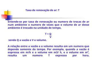 Entende-se por taxa de renovação ou numero de trocas de ar
num ambiente o numero de vezes que o volume de ar desse
ambiente é trocado na unidade de tempo.
T = Q
V
sendo Q a vazão e V o volume.
A relação entre a vazão e o volume resulta em um numero que
depende somente do tempo. Por exemplo, quando a vazão é
expressa em m/h e o volume em m3/ h, e o volume em m³,
resulta um numero T expresso por hora.
Taxa de renovação de ar: T
 