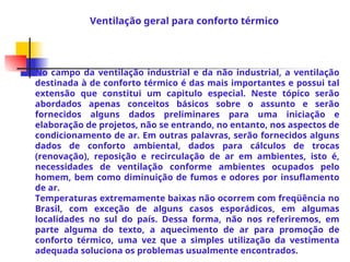 No campo da ventilação industrial e da não industrial, a ventilação
destinada à de conforto térmico é das mais importantes e possui tal
extensão que constitui um capitulo especial. Neste tópico serão
abordados apenas conceitos básicos sobre o assunto e serão
fornecidos alguns dados preliminares para uma iniciação e
elaboração de projetos, não se entrando, no entanto, nos aspectos de
condicionamento de ar. Em outras palavras, serão fornecidos alguns
dados de conforto ambiental, dados para cálculos de trocas
(renovação), reposição e recirculação de ar em ambientes, isto é,
necessidades de ventilação conforme ambientes ocupados pelo
homem, bem como diminuição de fumos e odores por insuflamento
de ar.
Temperaturas extremamente baixas não ocorrem com freqüência no
Brasil, com exceção de alguns casos esporádicos, em algumas
localidades no sul do país. Dessa forma, não nos referiremos, em
parte alguma do texto, a aquecimento de ar para promoção de
conforto térmico, uma vez que a simples utilização da vestimenta
adequada soluciona os problemas usualmente encontrados.
Ventilação geral para conforto térmico
 