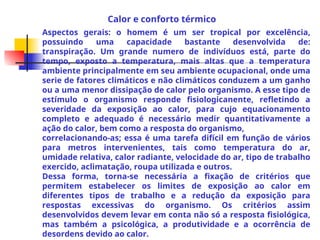 Aspectos gerais: o homem é um ser tropical por excelência,
possuindo uma capacidade bastante desenvolvida de:
transpiração. Um grande numero de indivíduos está, parte do
tempo, exposto a temperatura, mais altas que a temperatura
ambiente principalmente em seu ambiente ocupacional, onde uma
serie de fatores climáticos e não climáticos conduzem a um ganho
ou a uma menor dissipação de calor pelo organismo. A esse tipo de
estímulo o organismo responde fisiologicanente, refletindo a
severidade da exposição ao calor, para cujo equacionamento
completo e adequado é necessário medir quantitativamente a
ação do calor, bem como a resposta do organismo,
correlacionando-as; essa é uma tarefa difícil em função de vários
para metros intervenientes, tais como temperatura do ar,
umidade relativa, calor radiante, velocidade do ar, tipo de trabalho
exercido, aclimatação, roupa utilizada e outros.
Dessa forma, torna-se necessária a fixação de critérios que
permitem estabelecer os limites de exposição ao calor em
diferentes tipos de trabalho e a redução da exposição para
respostas excessivas do organismo. Os critérios assim
desenvolvidos devem levar em conta não só a resposta fisiológica,
mas também a psicológica, a produtividade e a ocorrência de
desordens devido ao calor.
Calor e conforto térmico
 