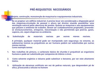 PRÉ-REQUISITOS NECESSÁRIOS
a) Projeto, construção, manutenção de maquinaria e equipamentos industriais.
Ao se projetar um edifício industrial, é preciso levar em consideração a disposição geral
das máquinas,circulação do pessoal e altura (pé direito) visando possibilitar uma
ventilação natural pelas aberturas de janelas. Quanto as maquinas e aos equipamentos
que poluem o ambiente de trabalho, devem ser cuidadosamente projetados, prevendo-
se enclausuramentos, anteparos, mecanização e não permitindo que poeiras, gases,
vapores, etc. sejam dispersos no ambiente.
b) Substituição de materiais nocivos por outros menos nocivos.
A princípio, qualquer material pode ser manipulado com segurança; no entanto, as
substancias toxicas ou prejudiciais ao ser humano podem ser substituídas por outras
menos nocivas.
Como exemplo temos:
1. Nos trabalhos de pintura, o carbonato básico de chumbo é prejudicial ao organismo
humano e pode ser substituído por compostos de titânio e zinco.
2. Como solvente orgânico o tolueno pode substituir o benzeno, por ser este altamente
toxico.
3. Utilização de abrasivos artificiais em vez de pedras naturais, que desprendem pó de
sílica, provocando a silicose no homem
 