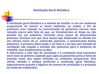 A ventilação geral diluídora é o método de insuflar ar em um ambiente
ocupacional, de exaurir ar desse ambiente, ou ambos, a fim de
promover uma redução na concentração de poluentes nocivos. Essa
redução ocorre pelo fato de que, ao introduzirmos ar limpo ou não
poluído em um ambiente contendo certa massa de determinado
poluente, faremos com que essa massa seja dispersada ou diluída em
um volume maior de ar, reduzindo, portanto, a concentração desses
poluentes. A primeira observação a ser feita é a de que esse método de
ventilação não impede a emissão dos poluentes para o ambiente de
trabalho, mas simplesmente os dilui.
A alternativa a este tipo de ventilação é a ventilação local exaustora
(será vista no próximo capítulo) que capta os poluentes junto à fonte de
emissão antes que sejam emitidos ao ambiente ocupacional. Este
ultimo método e sempre preferível à ventilação geral diluídora,
especialmente quando o objetivo do sistema de ventilação é a proteção
da saúde do trabalhador.
Ventilação Geral Diluidora
 