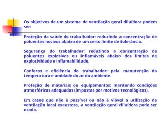 Os objetivos de um sistema de ventilação geral diluídora podem
ser:
Proteção da saúde do trabalhador: reduzindo a concentração de
poluentes nocivos abaixo de um certo limite de tolerância.
Segurança do trabalhador: reduzindo a concentração de
poluentes explosivos ou inflamáveis abaixo dos limites de
explosividade e inflamabilidade.
Conforto e eficiência do trabalhador: pela manutenção da
temperatura e umidade do ar do ambiente.
Proteção de materiais ou equipamentos: mantendo condições
atmosféricas adequadas (impostas por motivos tecnológicos).
Em casos que não é possível ou não é viável a utilização de
ventilação local exaustora, a ventilação geral diluídora pode ser
usada.
 