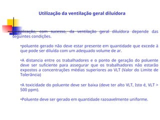 A aplicação, com sucesso, da ventilação geral diluídora depende das
seguintes condições.
•poluente gerado não deve estar presente em quantidade que excede à
que pode ser diluída com um adequado volume de ar.
•A distancia entre os trabalhadores e o ponto de geração do poluente
deve ser suficiente para assegurar que os trabalhadores não estarão
expostos a concentrações médias superiores ao VLT (Valor do Limite de
Tolerância)
•A toxicidade do poluente deve ser baixa (deve ter alto VLT, Isto é, VLT >
500 ppm).
•Poluente deve ser gerado em quantidade razoavelmente uniforme.
Utilização da ventilação geral diluídora
 