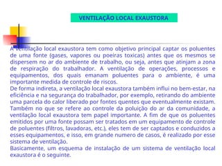 VENTILAÇÃO LOCAL EXAUSTORA
A ventilação local exaustora tem como objetivo principal captar os poluentes
de uma fonte (gases, vapores ou poeiras toxicas) antes que os mesmos se
dispersem no ar do ambiente de trabalho, ou seja, antes que atinjam a zona
de respiração do trabalhador. A ventilação de operações, processos e
equipamentos, dos quais emanam poluentes para o ambiente, é uma
importante medida de controle de riscos.
De forma indireta, a ventilação local exaustora também influi no bem-estar, na
eficiência e na segurança do trabalhador, por exemplo, retirando do ambiente
uma parcela do calor liberado por fontes quentes que eventualmente existam.
Também no que se refere ao controle da poluição do ar da comunidade, a
ventilação local exaustora tem papel importante. A fim de que os poluentes
emitidos por uma fonte possam ser tratados em um equipamento de controle
de poluentes (filtros, lavadoras, etc.), eles tem de ser captados e conduzidos a
esses equipamentos, e isso, em grande numero de casos, é realizado por esse
sistema de ventilação.
Basicamente, um esquema de instalação de um sistema de ventilação local
exaustora é o seguinte.
 