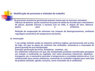 .
c) Modificação de processos e métodos de trabalho
Os processos mecânicos geralmente poluem menos que os manuais; exemplos:
Fábricas de bateria: ajuste mecânico da pasta de óxido de chumbo para manufatura
de placas. Quando manual, o excesso caía no chão, e, depois de seco, liberava
poeira para o ambiente.
Redução da evaporação de solventes nos tanques de desengraxamento, mediante
regulagem automática de temperatura do banho.
d) Umectação
É um antigo método usado na industria cerâmica inglesa, permanecendo até os dias
de hoje, em que as peças de cerâmica são molhadas, evitando-se a emanação de
poeira quando da sua manipulação.
Exemplo: perfuração de minas, britadores , moinhos , etc.
Em ambientes industriais em que são manipulados produtos considerados perigosos
em relação a combustão ou explosão, tais como processos industriais, depósitos ,
transporte, etc, é necessário controlar a temperatura e a umidade relativa do ar. O ar
condicionado atua nesses ambientes, mantendo as condições exigidas para cada tipo
de produto utilizado, agindo, inclusive, como renovador de ar ambiental.
 