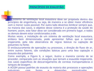 Um sistema de ventilação local exaustora deve ser projetada dentro das
princípios de engenharia, ou seja, de maneira a se obter maior eficiência
com o menor custo possível. Por outro lado devemos lembrar sempre que,
na maioria das casos, o objetivo desse sistema é a proteção da saúde do
homem; assim, este fator deve ser considerado em primeiro lugar, e todos
os demais devem estar condicionados a ele.
Muitas vezes, a instalação de um sistema de ventilação local exaustara,
embora bem dimensionada, pode apresentar falhas que a tornem
inoperante, pela não observância de regras básicas na captação de
poluentes na fonte.
O enclausuramento de operações ou processos, a direção do fluxo de ar,
entre outros fatores, são condições básicas para uma boa captação e
exausto dos poluentes
Como exemplo, a Figura 6, a seguir, ilustra a maneira correta de se
proceder, comparada com as situações que tornam a exaustão inoperante,
nos casos específicos de descarregamento de correias transportadoras e
tanques de lavagem.
A ACGIH possui padrões de exausto da maioria dos processos e operações
PRINCÍPIOS DE EXAUSTÃO
 