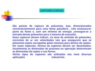 São pontos de captura de poluentes, que, dimensionados
convenientemente para uma fonte poluidora , irão enclausurar
parte da fonte e, com um mínimo de energia ,consegue-se a
entrada destes poluentes para o sistema de exaustão.
Esses captures devem induzir, na zona de emissão de poluentes,
correntes de ar em velocidades tais que assegurem que os
poluentes sejam carregados pelas mesmas para dentro do captor.
Em casos especiais, formas de captores devem ser desenhadas.
Usualmente as dimensões do processo ou operação determinam
as dimensões do captor e sua forma.
Vários tipos de captores são utilizados nas mais diversas
aplicações industriais.
CAPTORES (COIFAS)
 