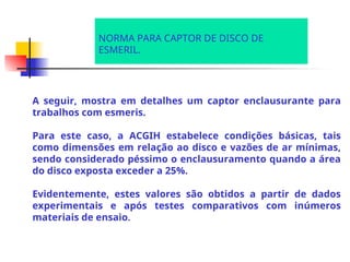 A seguir, mostra em detalhes um captor enclausurante para
trabalhos com esmeris.
Para este caso, a ACGIH estabelece condições básicas, tais
como dimensões em relação ao disco e vazões de ar mínimas,
sendo considerado péssimo o enclausuramento quando a área
do disco exposta exceder a 25%.
Evidentemente, estes valores são obtidos a partir de dados
experimentais e após testes comparativos com inúmeros
materiais de ensaio.
NORMA PARA CAPTOR DE DISCO DE
ESMERIL.
 