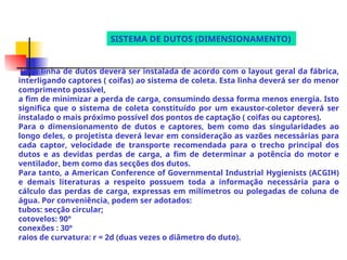 Uma linha de dutos deverá ser instalada de acordo com o layout geral da fábrica,
interligando captores ( coifas) ao sistema de coleta. Esta linha deverá ser do menor
comprimento possível,
a fim de minimizar a perda de carga, consumindo dessa forma menos energia. Isto
significa que o sistema de coleta constituído por um exaustor-coletor deverá ser
instalado o mais próximo possível dos pontos de captação ( coifas ou captores).
Para o dimensionamento de dutos e captores, bem como das singularidades ao
longo deles, o projetista deverá levar em consideração as vazões necessárias para
cada captor, velocidade de transporte recomendada para o trecho principal dos
dutos e as devidas perdas de carga, a fim de determinar a potência do motor e
ventilador, bem como das secções dos dutos.
Para tanto, a American Conference of Governmental Industrial Hygienists (ACGIH)
e demais literaturas a respeito possuem toda a informação necessária para o
cálculo das perdas de carga, expressas em milímetros ou polegadas de coluna de
água. Por conveniência, podem ser adotados:
tubos: secção circular;
cotovelos: 90º
conexões : 30º
raios de curvatura: r = 2d (duas vezes o diâmetro do duto).
SISTEMA DE DUTOS (DIMENSIONAMENTO)
 