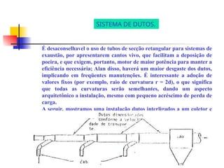 É desaconselhavel o uso de tubos de secção retangular para sistemas de
exaustão, por apresentarem cantos vivo, que facilitam a deposição de
poeira, e que exigem, portanto, motor de maior potência para manter a
eficiência necessária; Alan disso, haverá um maior desgaste dos dutos,
implicando em freqüentes manutenções. É interessante a adoção de
valores fixos (por exemplo, raio de curvatura r = 2d), o que significa
que todas as curvaturas serão semelhantes, dando um aspecto
arquitetônico a instalação, mesmo com pequeno acréscimo de perda de
carga.
A seguir, mostramos uma instalação dutos interligados a um coletor e
um exaustor.
SISTEMA DE DUTOS.
 