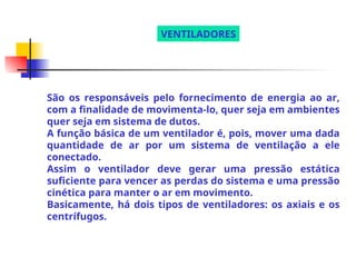 São os responsáveis pelo fornecimento de energia ao ar,
com a finalidade de movimenta-lo, quer seja em ambientes
quer seja em sistema de dutos.
A função básica de um ventilador é, pois, mover uma dada
quantidade de ar por um sistema de ventilação a ele
conectado.
Assim o ventilador deve gerar uma pressão estática
suficiente para vencer as perdas do sistema e uma pressão
cinética para manter o ar em movimento.
Basicamente, há dois tipos de ventiladores: os axiais e os
centrífugos.
VENTILADORES
 
