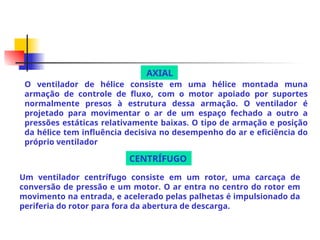 O ventilador de hélice consiste em uma hélice montada muna
armação de controle de fluxo, com o motor apoiado por suportes
normalmente presos à estrutura dessa armação. O ventilador é
projetado para movimentar o ar de um espaço fechado a outro a
pressões estáticas relativamente baixas. O tipo de armação e posição
da hélice tem influência decisiva no desempenho do ar e eficiência do
próprio ventilador
Um ventilador centrífugo consiste em um rotor, uma carcaça de
conversão de pressão e um motor. O ar entra no centro do rotor em
movimento na entrada, e acelerado pelas palhetas é impulsionado da
periferia do rotor para fora da abertura de descarga.
AXIAL
CENTRÍFUGO
 
