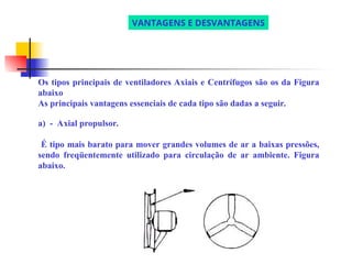 Os tipos principais de ventiladores Axiais e Centrífugos são os da Figura
abaixo
As principais vantagens essenciais de cada tipo são dadas a seguir.
a) - Axial propulsor.
É tipo mais barato para mover grandes volumes de ar a baixas pressões,
sendo freqüentemente utilizado para circulação de ar ambiente. Figura
abaixo.
VANTAGENS E DESVANTAGENS
 