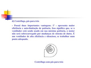 d) Centrífugo, pás para trás
- Possui duas importantes vantagens: 1ª - apresenta maior
eficiência e auto-limitação de potência. Isso significa que, se o
ventilador está sendo usado em sua máxima potência, o motor
não será sobrecarregado por mudanças de sistema de dutos. É
um ventilador de alta eficiência e silencioso, se trabalhar num
ponto adequado.
Centrífugo com pás para trás
 