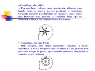 e) Centrífugo, pás radiais
- Um ventilador robusto, para movimentar efluentes com
grande carga de poeira, poeiras pegajosas e corrosivas.
Apresenta menores possibilidades de "afogar", sendo usado
para trabalhos mais pesados. A eficiência desse tipo de
ventilador é baixa, e seu funcionamento, barulhento.
f) - Centrífugo, pás para frente
- Mais eficiente, tem maior capacidade exaustora a baixas
velocidades, e não é adequado para trabalhos de alta pressão nem
para altas cargas de poeira, apresentando problemas freqüentes de
corrosão, se mal utilizado.
 