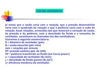 Já vimos que a vazão varia com a rotação, que a pressão desenvolvida
varia com o quadrado da rotação e que a potência varia com o cubo da
rotação. Essas relações, acrescidas das que mostram a variação da vazão,
da pressão e da potência, com a densidade do fluido e o tamanho do
ventilador, constituem as chamadas leis dos ventiladores.
Usaremos a seguinte nomenclatura:
D = diâmetro de ventilador (pés);
Q = vazão exaurida (pés /min)
rpm = rotações por minuto;
SP= pressão estática (pol. de H20);
HP = potência transferida ao fluido (em horse power);
 = capacidade do ventilador (lb./min);
 = densidade do fluido gasoso (lb./pe³);
= eficiência mecânica do ventilador.
Leis dos ventiladores
 
