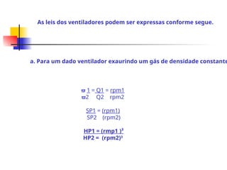 As leis dos ventiladores podem ser expressas conforme segue.
a. Para um dado ventilador exaurindo um gás de densidade constante
 1 = Q1 = rpm1
2 Q2 rpm2
SP1 = (rpm1)
SP2 (rpm2)
HP1 = (rmp1 )³
HP2 = (rpm2)3
 