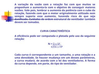 A variação da vazão com a rotação faz com que muitos se
proponham a aumenta-la com o objetivo de conseguir maiores
vazões. Vale pois, lembrar o aumento da potência com o cubo da
rotação, fazendo com que o motor originalmente utilizado nem
sempre suporte esse aumento, havendo risco de que seja
danificado. Cuidados de ordem estrutural do ventilador também
devem ser tomados.
CURVA CARACTERÍSTICA
A eficiência pode ser computada e plotada pelo uso da seguinte
relação:
N = Q x SP_
6356 x HP
Cada curva é correspondente a um tamanho, a uma rotação e a
uma densidade. Se houver mudança em um desses parâmetros,
a curva mudará, de acordo com a lei dos ventiladores. A forma
da curva depende, em parte, do tipo de ventilador.
 