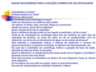 Capacidade ou Vazão?
Pressão Estática ou Total?
Potência Absorvida?
O ventilador será centrífugo ou axial?
Pode ser silencioso, de médio ou alto ruído?
Vai aspirar ar limpo, sujo, com pós, fiapos ou corrosivos?
Sendo corrosivo, quais são os agentes?
Qual a temperatura do ar aspirado?
Qual o diâmetro da peça onde vai ser ligado o ventilador, se for o caso?
Trata-se de instalação de ventilação para fins de conforto ou para fins de
aspiração de poeiras, ou troca de calor, ou de ar condicionado, civil ou
industrial, ou torres de arrefecimento de água, ou de cabine de pintura?
Não sabendo a capacidade, indicar o volume do ambiente, o numero de
pessoas presentes, a potência instalada, os Kg/Hora de óleo queimado, etc.
No caso de o ventilador ser centrífugo, indicar a posição da boca de saída,
olhando do lado do motor ou da polia.
Qual é o diâmetro e o comprimento dos dutos onde vai ser ligado o ventilador?
Quantas curvas tem esse duto?
Esse duto termina na atmosfera ou dentro de una máquina? Como se chama
essa máquina?
Se vai aspirar de una coifa ou captor, quais as suas dimensões?
No caso de substituição de ventilador existente, indicar:
DADOS NECESSÁRIOS PARA A SELEÇÃO CORRETA DE UM VENTILADOR
 